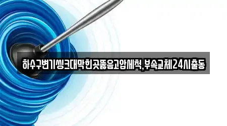하수구변기씽크대막힌곳뚫음고압세척,부속교체24시출동
